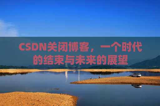 CSDN关闭博客，一个时代的结束与未来的展望